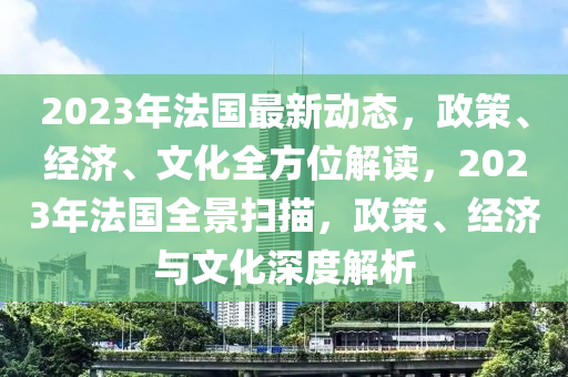 2023年法国最新动态，政策、经济、文化全方位解读，2023年法国全景扫描，政策、经济与文化深度解析