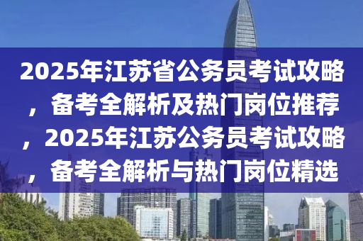 2025年江苏省公务员考试攻略，备考全解析及热门岗位推荐，2025年江苏公务员考试攻略，备考全解析与热门岗位精选