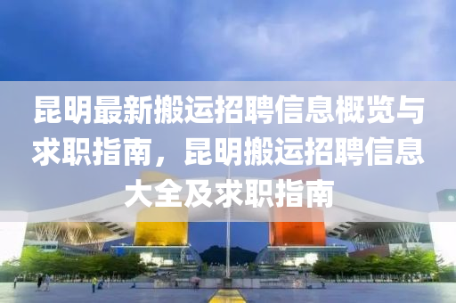 昆明最新搬运招聘信息概览与求职指南，昆明搬运招聘信息大全及求职指南