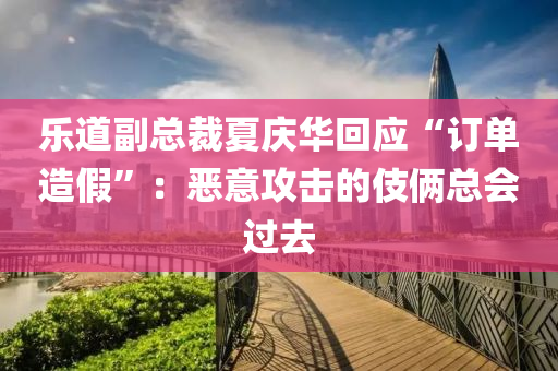 乐道副总裁夏庆华回应“订单造假”：恶意攻击的伎俩总会过去