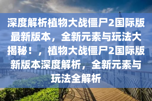 深度解析植物大战僵尸2国际版最新版本，全新元素与玩法大揭秘！，植物大战僵尸2国际版新版本深度解析，全新元素与玩法全解析