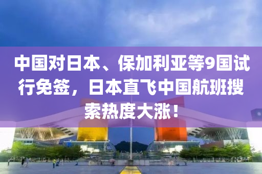 中国对日本、保加利亚等9国试行免签，日本直飞中国航班搜索热度大涨！