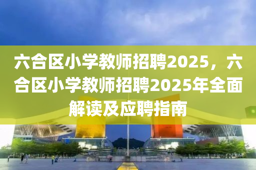 六合区小学教师招聘2025，六合区小学教师招聘2025年全面解读及应聘指南