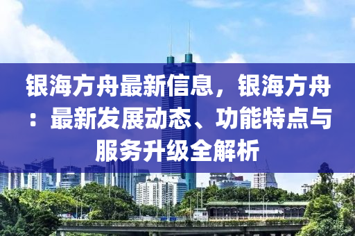 银海方舟最新信息，银海方舟：最新发展动态、功能特点与服务升级全解析