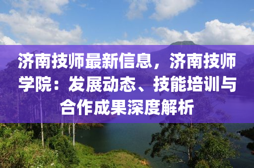 济南技师最新信息，济南技师学院：发展动态、技能培训与合作成果深度解析