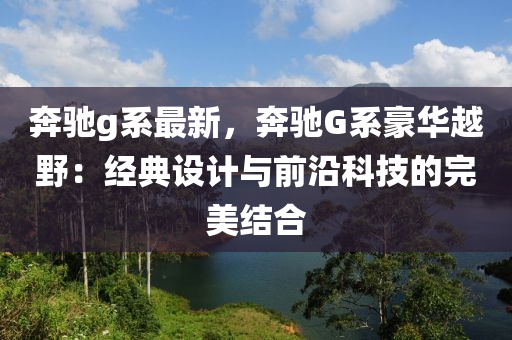 奔驰g系最新，奔驰G系豪华越野：经典设计与前沿科技的完美结合