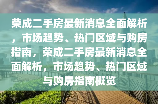 荣成二手房最新消息全面解析，市场趋势、热门区域与购房指南，荣成二手房最新消息全面解析，市场趋势、热门区域与购房指南概览