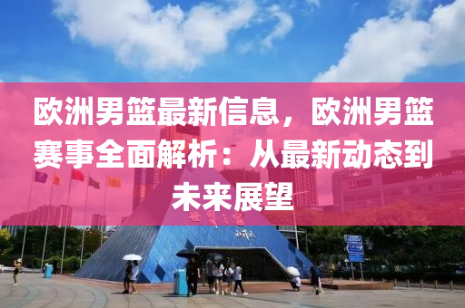 欧洲男篮最新信息，欧洲男篮赛事全面解析：从最新动态到未来展望