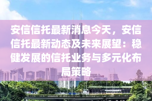 安信信托最新消息今天，安信信托最新动态及未来展望：稳健发展的信托业务与多元化布局策略