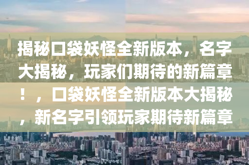 揭秘口袋妖怪全新版本，名字大揭秘，玩家们期待的新篇章！，口袋妖怪全新版本大揭秘，新名字引领玩家期待新篇章