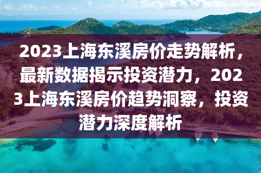 2023上海东溪房价走势解析，最新数据揭示投资潜力，2023上海东溪房价趋势洞察，投资潜力深度解析