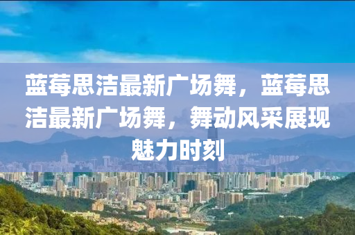 蓝莓思洁最新广场舞，蓝莓思洁最新广场舞，舞动风采展现魅力时刻