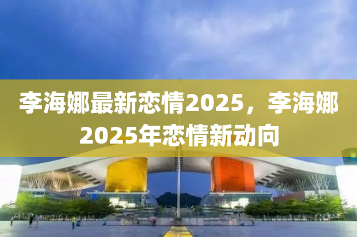 李海娜最新恋情2025，李海娜2025年恋情新动向