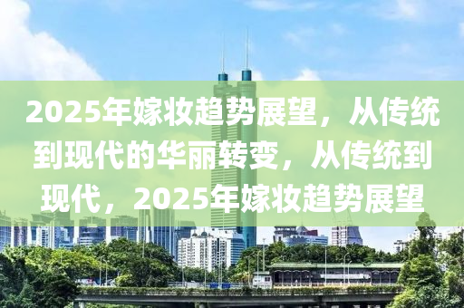 2025年嫁妆趋势展望，从传统到现代的华丽转变，从传统到现代，2025年嫁妆趋势展望