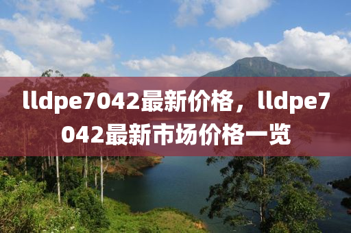 lldpe7042最新价格，lldpe7042最新市场价格一览