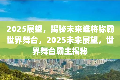 2025展望，揭秘未来谁将称霸世界舞台，2025未来展望，世界舞台霸主揭秘