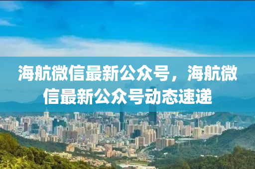 海航微信最新公众号，海航微信最新公众号动态速递