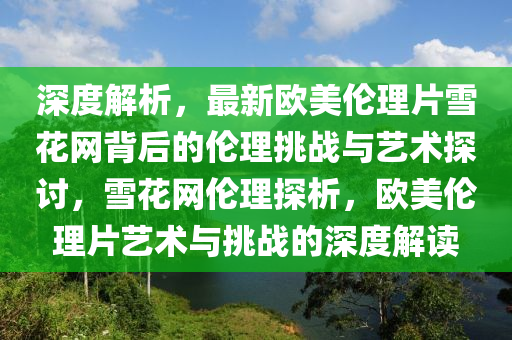 深度解析，最新欧美伦理片雪花网背后的伦理挑战与艺术探讨，雪花网伦理探析，欧美伦理片艺术与挑战的深度解读