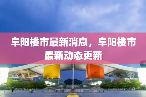 阜阳楼市最新消息，阜阳楼市最新动态更新