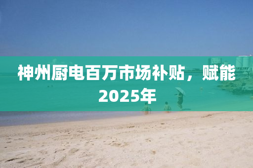 神州厨电百万市场补贴，赋能2025年