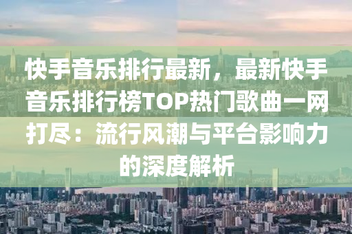 快手音乐排行最新，最新快手音乐排行榜TOP热门歌曲一网打尽：流行风潮与平台影响力的深度解析