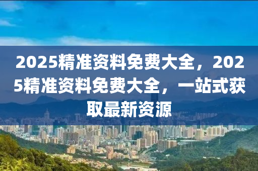 2025精准资料免费大全，2025精准资料免费大全，一站式获取最新资源