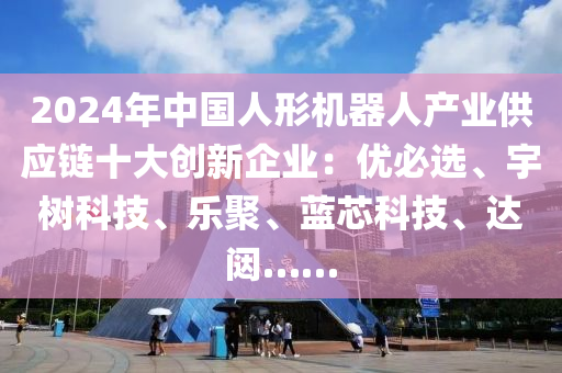 2024年中国人形机器人产业供应链十大创新企业：优必选、宇树科技、乐聚、蓝芯科技、达闼……