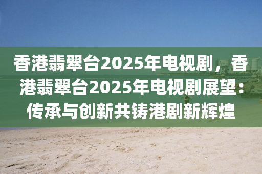 香港翡翠台2025年电视剧，香港翡翠台2025年电视剧展望：传承与创新共铸港剧新辉煌