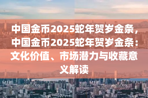 中国金币2025蛇年贺岁金条，中国金币2025蛇年贺岁金条：文化价值、市场潜力与收藏意义解读