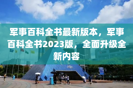 军事百科全书最新版本，军事百科全书2023版，全面升级全新内容