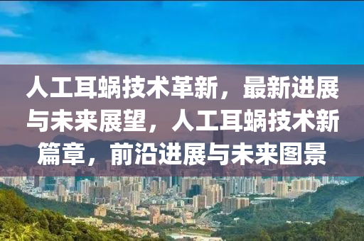 人工耳蜗技术革新，最新进展与未来展望，人工耳蜗技术新篇章，前沿进展与未来图景