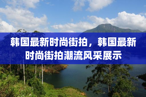 韩国最新时尚街拍，韩国最新时尚街拍潮流风采展示