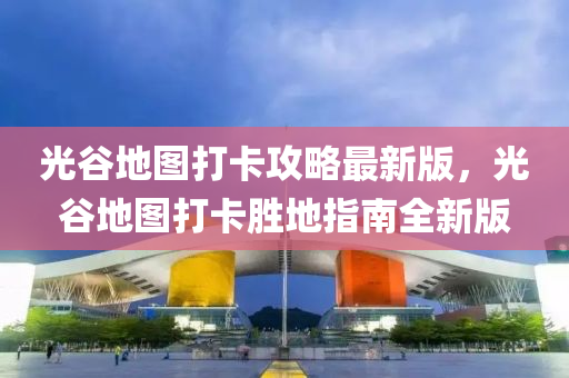 光谷地图打卡攻略最新版，光谷地图打卡胜地指南全新版