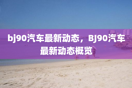 bj90汽车最新动态，BJ90汽车最新动态概览