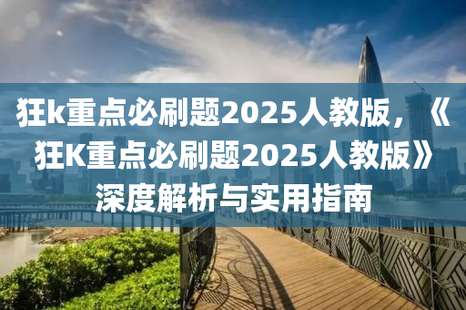 狂k重点必刷题2025人教版，《狂K重点必刷题2025人教版》深度解析与实用指南