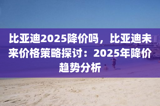 比亚迪2025降价吗，比亚迪未来价格策略探讨：2025年降价趋势分析