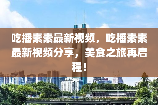 吃播素素最新视频，吃播素素最新视频分享，美食之旅再启程！