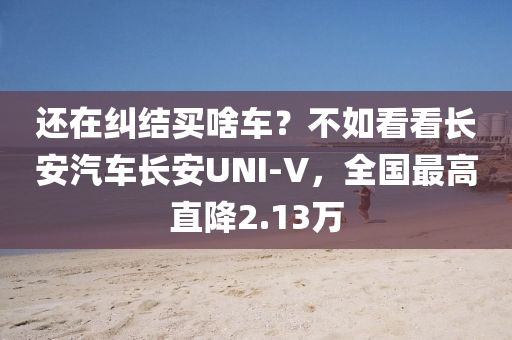 还在纠结买啥车？不如看看长安汽车长安UNI-V，全国最高直降2.13万