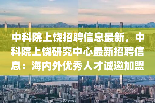 中科院上饶招聘信息最新，中科院上饶研究中心最新招聘信息：海内外优秀人才诚邀加盟