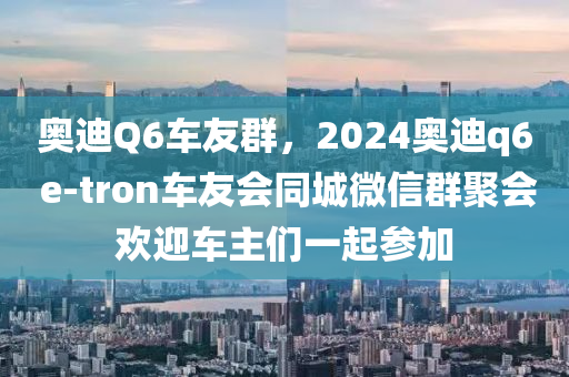 奥迪Q6车友群，2024奥迪q6 e-tron车友会同城微信群聚会欢迎车主们一起参加