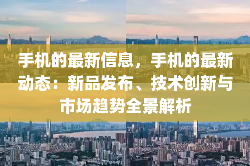 手机的最新信息，手机的最新动态：新品发布、技术创新与市场趋势全景解析