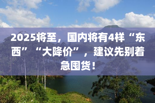 2025将至，国内将有4样“东西”“大降价”，建议先别着急囤货！