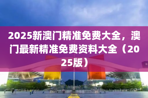 2025新澳门精准免费大全，澳门最新精准免费资料大全（2025版）