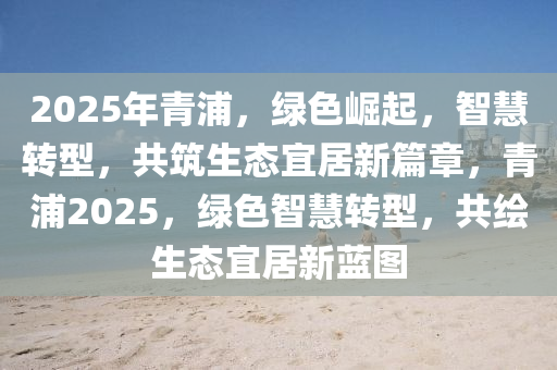 2025年青浦，绿色崛起，智慧转型，共筑生态宜居新篇章，青浦2025，绿色智慧转型，共绘生态宜居新蓝图