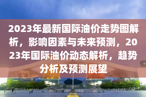 2023年最新国际油价走势图解析，影响因素与未来预测，2023年国际油价动态解析，趋势分析及预测展望