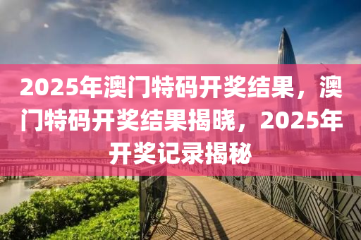 2025年澳门特码开奖结果，澳门特码开奖结果揭晓，2025年开奖记录揭秘