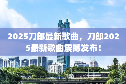 2025刀郎最新歌曲，刀郎2025最新歌曲震撼发布！