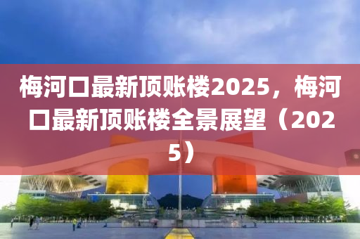 梅河口最新顶账楼2025，梅河口最新顶账楼全景展望（2025）