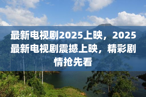 最新电视剧2025上映，2025最新电视剧震撼上映，精彩剧情抢先看