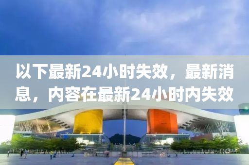 以下最新24小时失效，最新消息，内容在最新24小时内失效